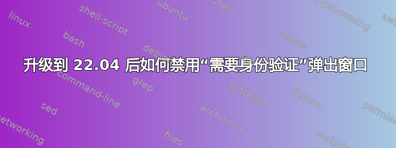 升级到 22.04 后如何禁用“需要身份验证”弹出窗口