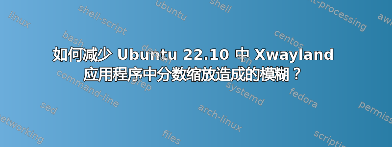 如何减少 Ubuntu 22.10 中 Xwayland 应用程序中分数缩放造成的模糊？