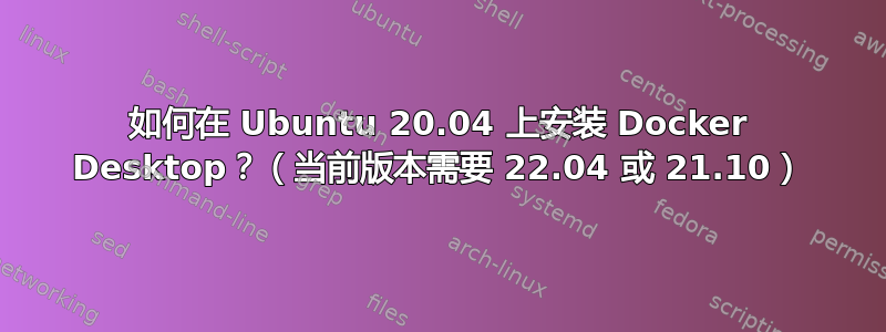 如何在 Ubuntu 20.04 上安装 Docker Desktop？（当前版本需要 22.04 或 21.10）