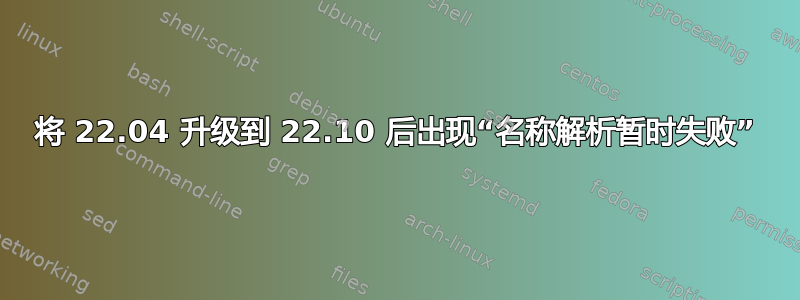 将 22.04 升级到 22.10 后出现“名称解析暂时失败”