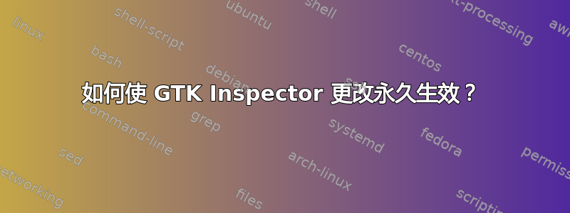 如何使 GTK Inspector 更改永久生效？