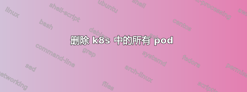 删除 k8s 中的所有 pod