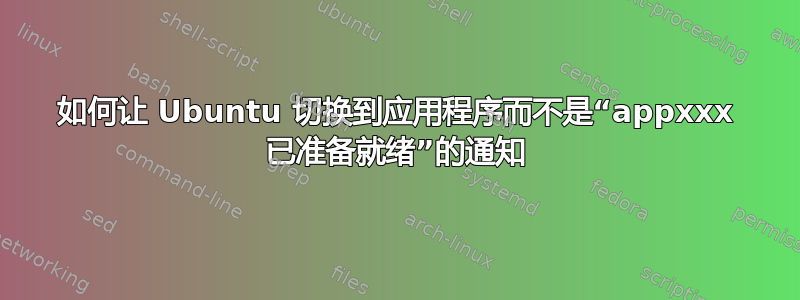 如何让 Ubuntu 切换到应用程序而不是“appxxx 已准备就绪”的通知