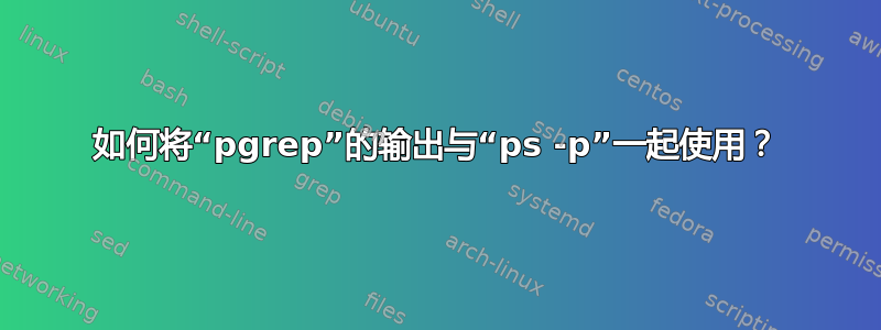 如何将“pgrep”的输出与“ps -p”一起使用？