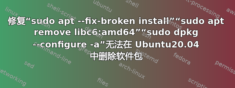 修复“sudo apt --fix-broken install”“sudo apt remove libc6:amd64”“sudo dpkg --configure -a”无法在 Ubuntu20.04 中删除软件包