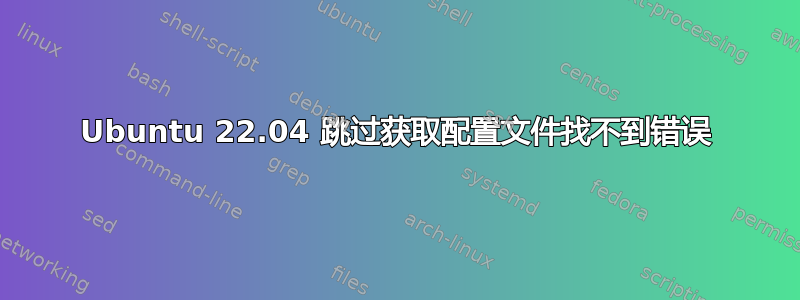 Ubuntu 22.04 跳过获取配置文件找不到错误