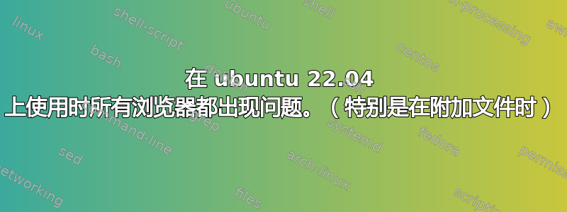 在 ubuntu 22.04 上使用时所有浏览器都出现问题。（特别是在附加文件时）