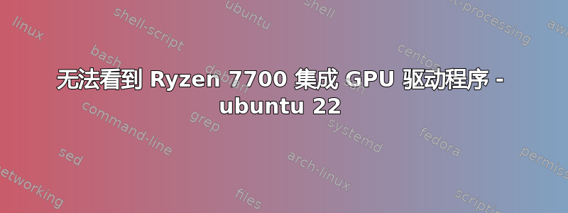 无法看到 Ryzen 7700 集成 GPU 驱动程序 - ubuntu 22