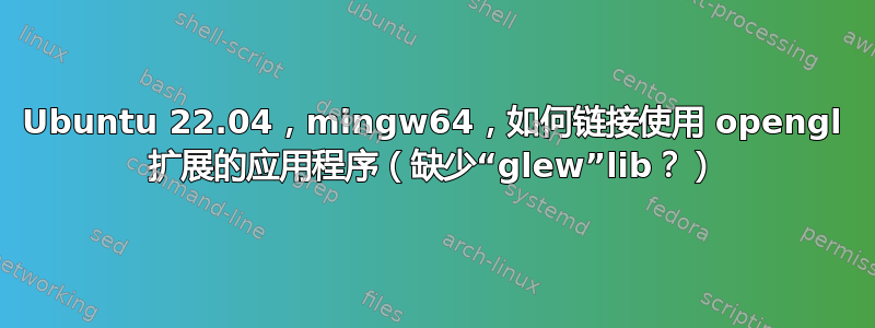 Ubuntu 22.04，mingw64，如何链接使用 opengl 扩展的应用程序（缺少“glew”lib？）