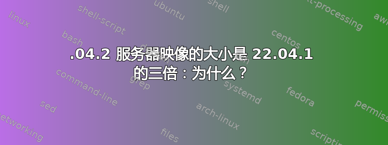 22.04.2 服务器映像的大小是 22.04.1 的三倍：为什么？