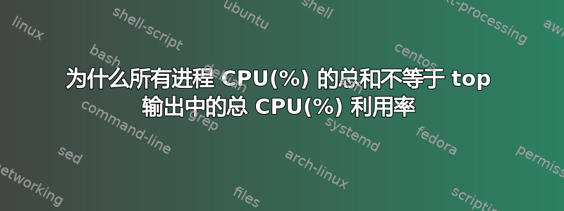 为什么所有进程 CPU(%) 的总和不等于 top 输出中的总 CPU(%) 利用率