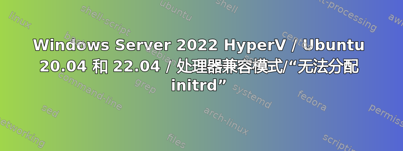 Windows Server 2022 HyperV / Ubuntu 20.04 和 22.04 / 处理器兼容模式/“无法分配 initrd”