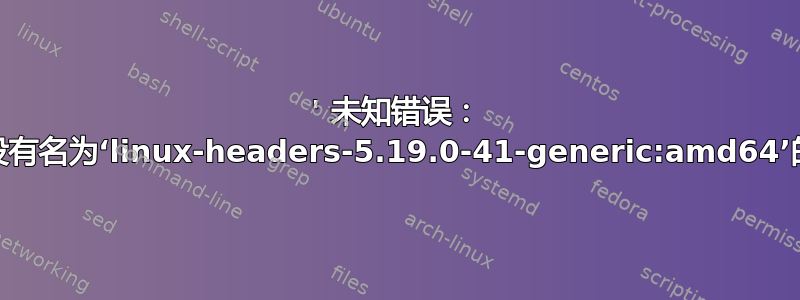 ' 未知错误： ''（“缓存中没有名为‘linux-headers-5.19.0-41-generic:amd64’的软件包”）'