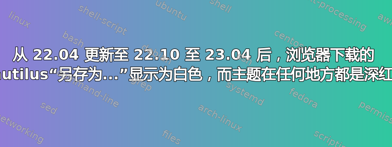 从 22.04 更新至 22.10 至 23.04 后，浏览器下载的 Nautilus“另存为...”显示为白色，而主题在任何地方都是深红色