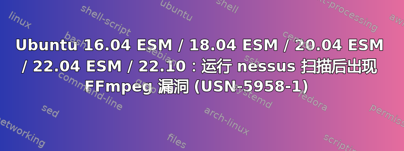 Ubuntu 16.04 ESM / 18.04 ESM / 20.04 ESM / 22.04 ESM / 22.10：运行 nessus 扫描后出现 FFmpeg 漏洞 (USN-5958-1) 