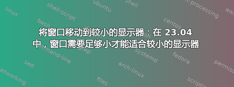 将窗口移动到较小的显示器：在 23.04 中，窗口需要足够小才能适合较小的显示器