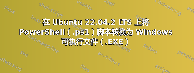 在 Ubuntu 22.04.2 LTS 上将 PowerShell（.ps1）脚本转换为 Windows 可执行文件（.EXE）