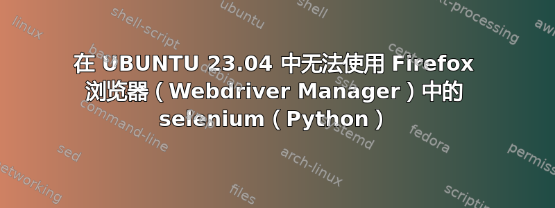 在 UBUNTU 23.04 中无法使用 Firefox 浏览器（Webdriver Manager）中的 selenium（Python）