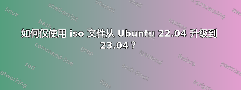 如何仅使用 iso 文件从 Ubuntu 22.04 升级到 23.04？