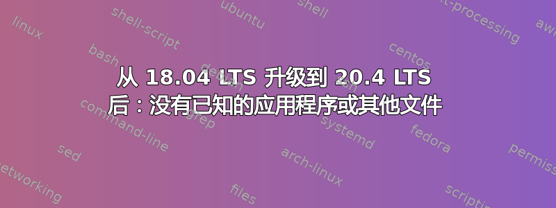 从 18.04 LTS 升级到 20.4 LTS 后：没有已知的应用程序或其他文件