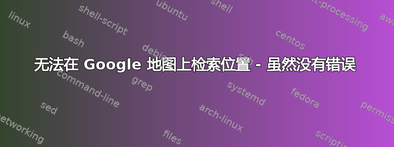 无法在 Google 地图上检索位置 - 虽然没有错误