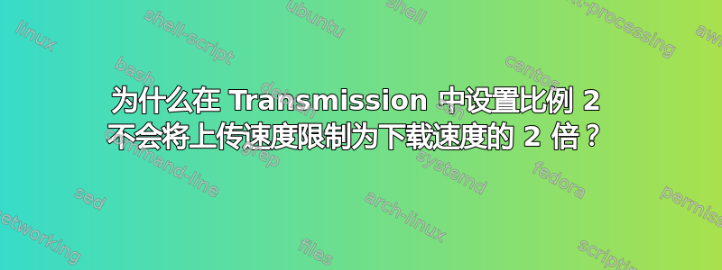 为什么在 Transmission 中设置比例 2 不会将上传速度限制为下载速度的 2 倍？