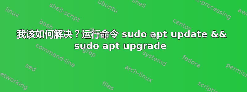 我该如何解决？运行命令 sudo apt update && sudo apt upgrade 