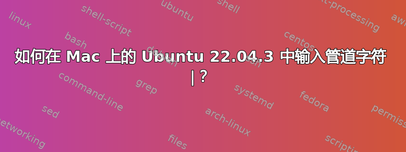 如何在 Mac 上的 Ubuntu 22.04.3 中输入管道字符 |？