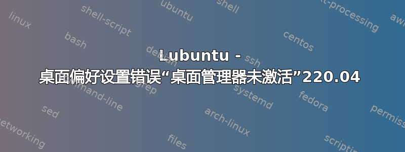 Lubuntu - 桌面偏好设置错误“桌面管理器未激活”220.04