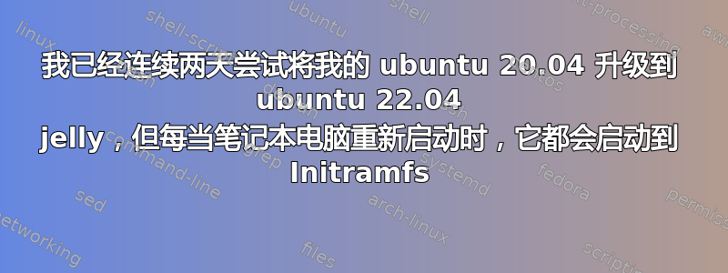 我已经连续两天尝试将我的 ubuntu 20.04 升级到 ubuntu 22.04 jelly，但每当笔记本电脑重新启动时，它都会启动到 Initramfs