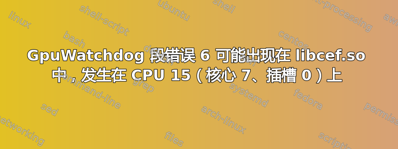 GpuWatchdog 段错误 6 可能出现在 libcef.so 中，发生在 CPU 15（核心 7、插槽 0）上