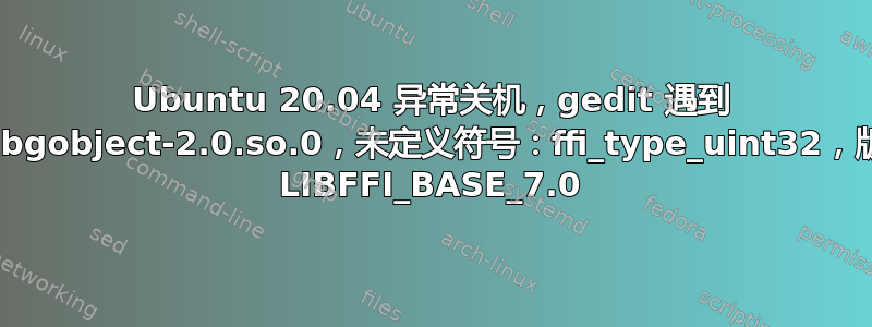 Ubuntu 20.04 异常关机，gedit 遇到 ../libgobject-2.0.so.0，未定义符号：ffi_type_uint32，版本 LIBFFI_BASE_7.0