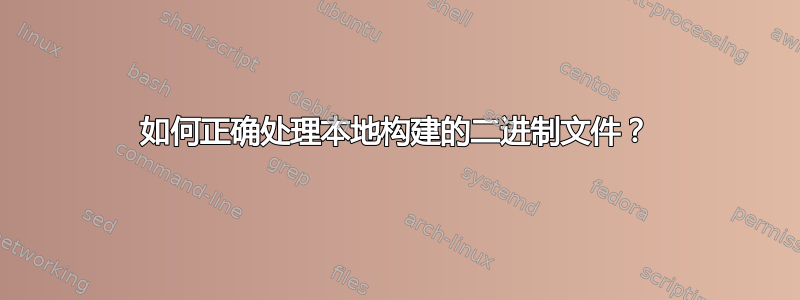 如何正确处理本地构建的二进制文件？