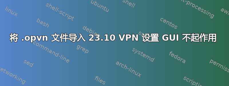 将 .opvn 文件导入 23.10 VPN 设置 GUI 不起作用