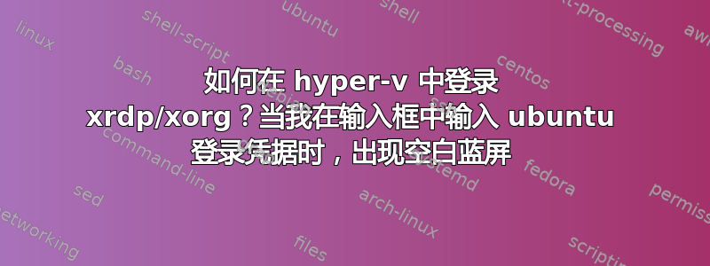 如何在 hyper-v 中登录 xrdp/xorg？当我在输入框中输入 ubuntu 登录凭据时，出现空白蓝屏