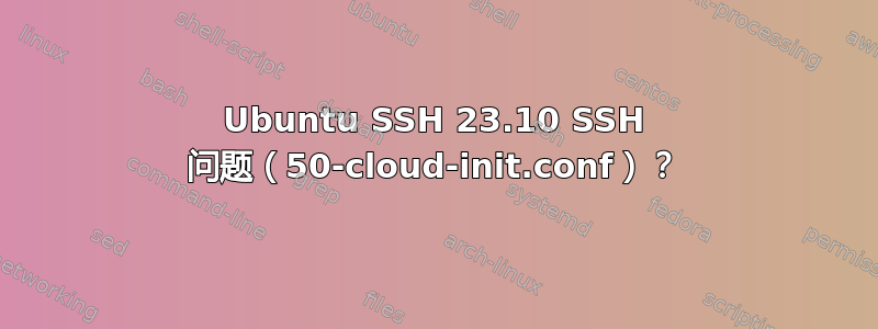 Ubuntu SSH 23.10 SSH 问题（50-cloud-init.conf）？