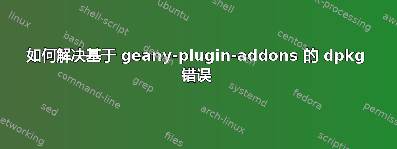 如何解决基于 geany-plugin-addons 的 dpkg 错误