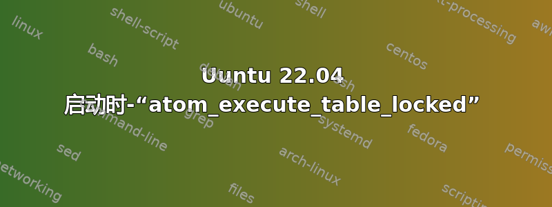 Uuntu 22.04 启动时-“atom_execute_table_locked”