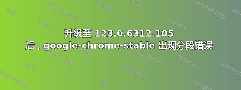 升级至 123.0.6312.105 后，google-chrome-stable 出现分段错误