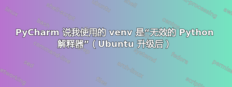 PyCharm 说我使用的 venv 是“无效的 Python 解释器”（Ubuntu 升级后）