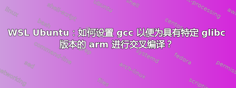 WSL Ubuntu：如何设置 gcc 以便为具有特定 glibc 版本的 arm 进行交叉编译？