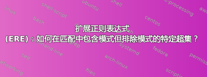 扩展正则表达式 (ERE)：如何在匹配中包含模式但排除模式的特定超集？