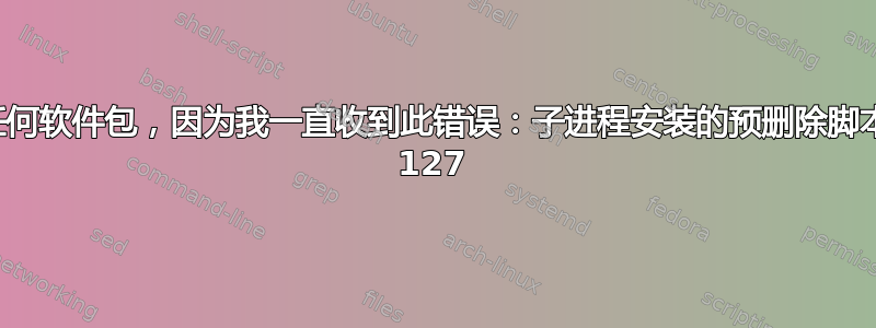 我无法安装或删除任何软件包，因为我一直收到此错误：子进程安装的预删除脚本返回错误退出状态 127