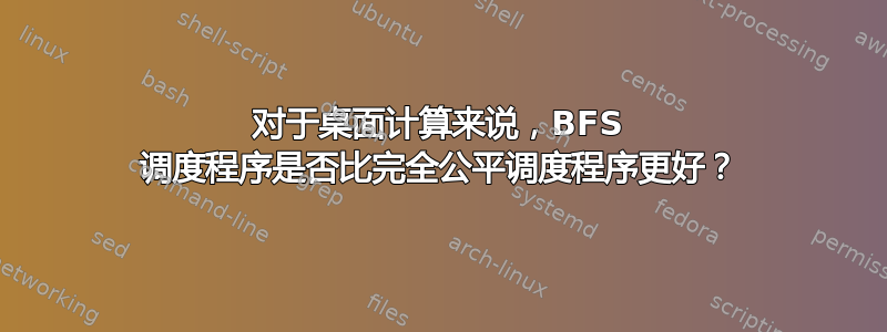 对于桌面计算来说，BFS 调度程序是否比完全公平调度程序更好？