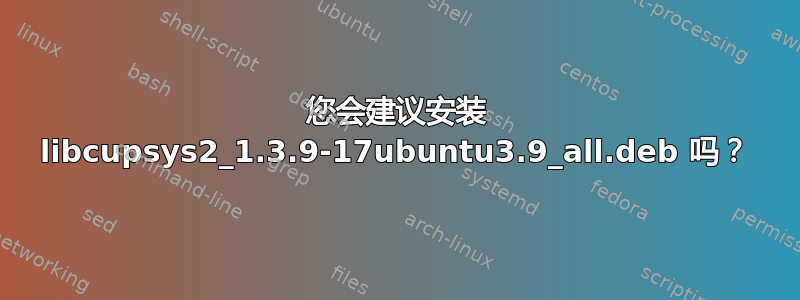 您会建议安装 libcupsys2_1.3.9-17ubuntu3.9_all.deb 吗？