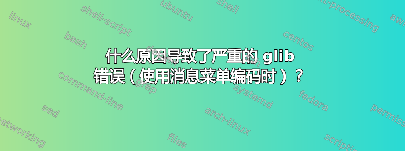 什么原因导致了严重的 glib 错误（使用消息菜单编码时）？