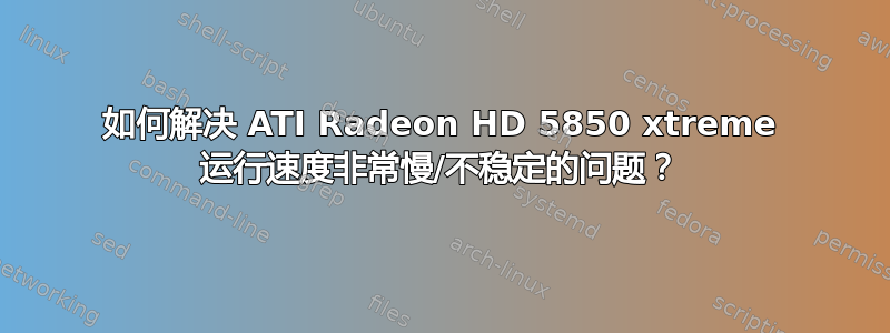 如何解决 ATI Radeon HD 5850 xtreme 运行速度非常慢/不稳定的问题？