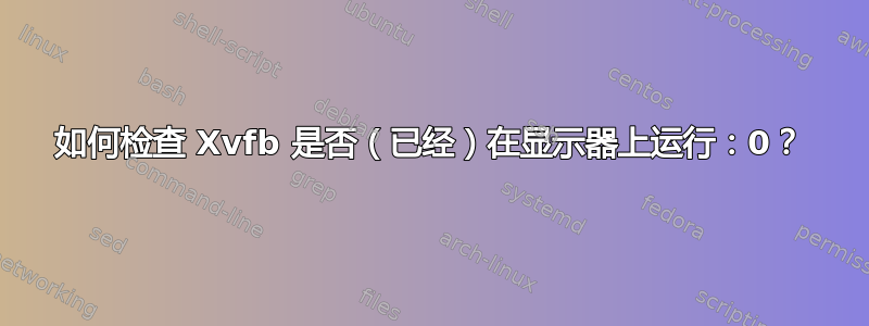 如何检查 Xvfb 是否（已经）在显示器上运行：0？