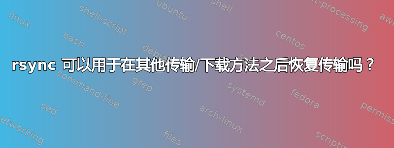 rsync 可以用于在其他传输/下载方法之后恢复传输吗？