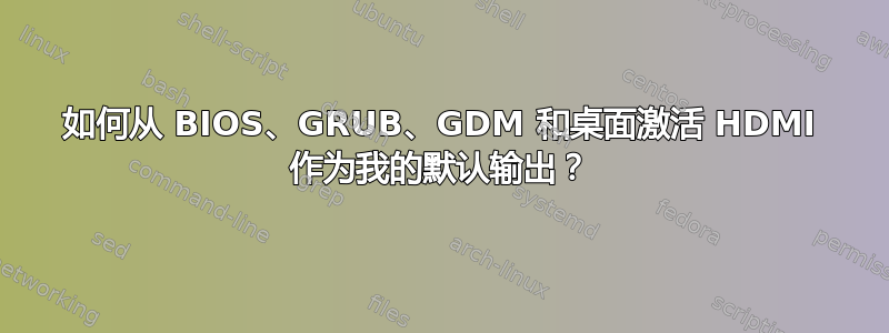 如何从 BIOS、GRUB、GDM 和桌面激活 HDMI 作为我的默认输出？